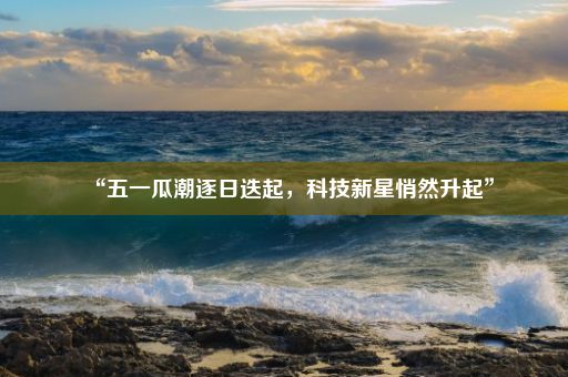 “五一瓜潮逐日迭起，科技新星悄然升起”
