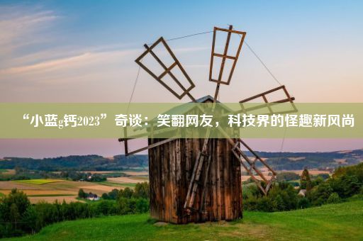 “小蓝g钙2023”奇谈：笑翻网友，科技界的怪趣新风尚