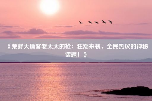 《荒野大镖客老太太的枪：狂潮来袭，全民热议的神秘话题！》