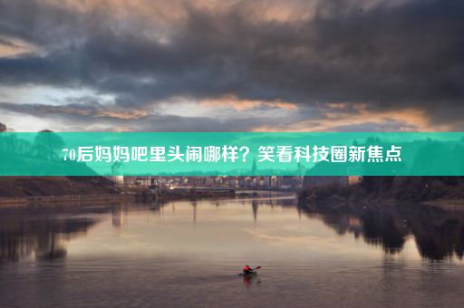 70后妈妈吧里头闹哪样？笑看科技圈新焦点
