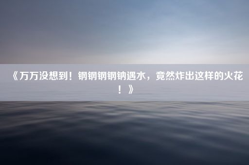 《万万没想到！钢钢钢钢钠遇水，竟然炸出这样的火花！》