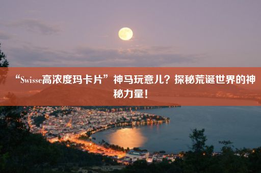 “Swisse高浓度玛卡片”神马玩意儿？探秘荒诞世界的神秘力量！