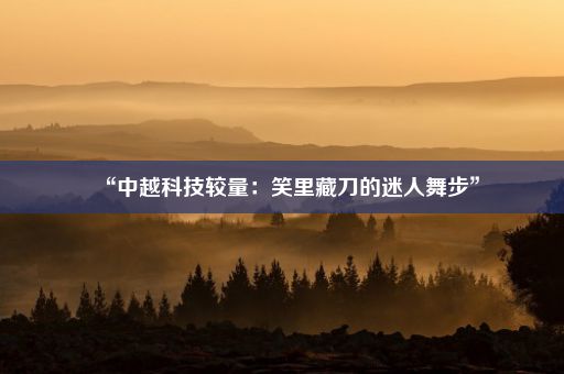 “中越科技较量：笑里藏刀的迷人舞步”