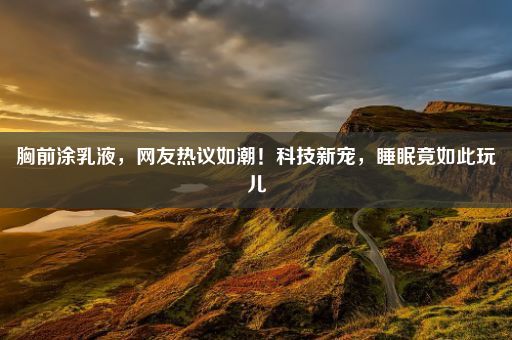 胸前涂乳液，网友热议如潮！科技新宠，睡眠竟如此玩儿