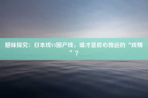 糙味探究：日本线VS国产线，谁才是匠心独运的“戏精”？