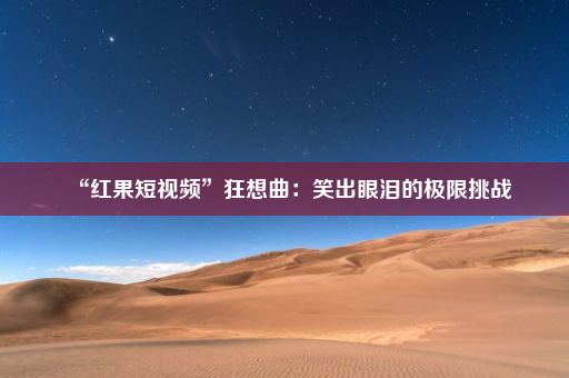 “红果短视频”狂想曲：笑出眼泪的极限挑战