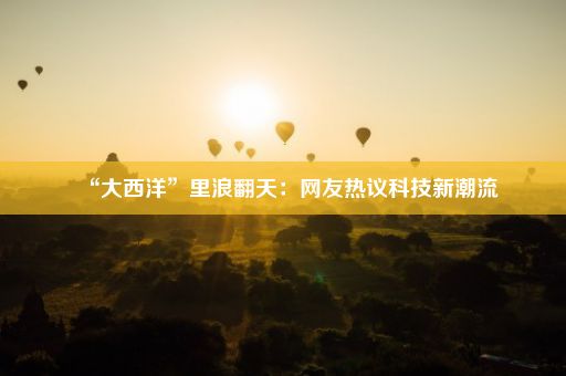 “大西洋”里浪翻天：网友热议科技新潮流