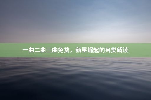 一曲二曲三曲免费，新星崛起的另类解读