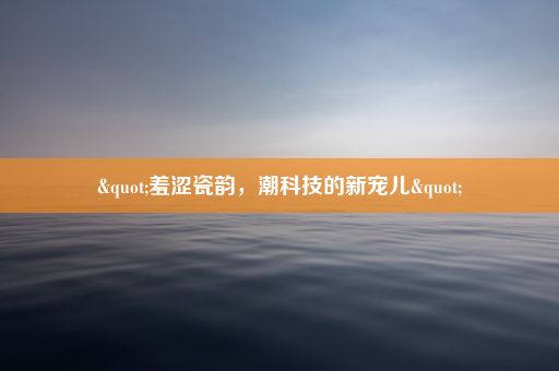 "羞涩瓷韵，潮科技的新宠儿"