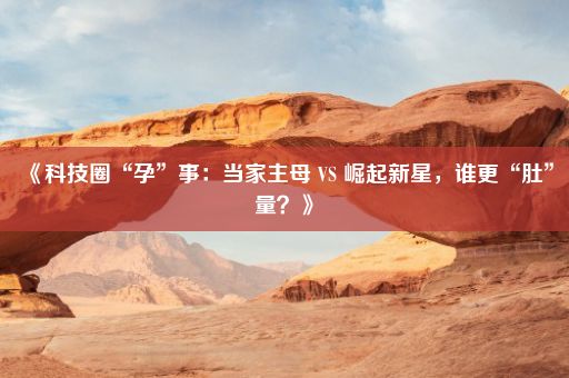 《科技圈“孕”事：当家主母 VS 崛起新星，谁更“肚”量？》