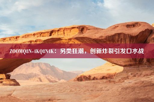 ZOOMQ8N-4KQ8N4K：另类狂潮，创新炸裂引发口水战