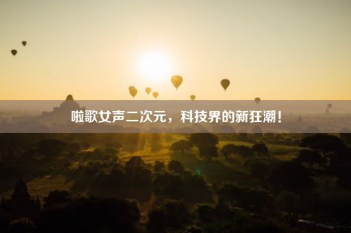 啦歌女声二次元，科技界的新狂潮！