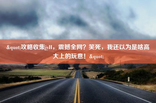 "攻略收集jyH，震撼全网？笑死，我还以为是啥高大上的玩意！"