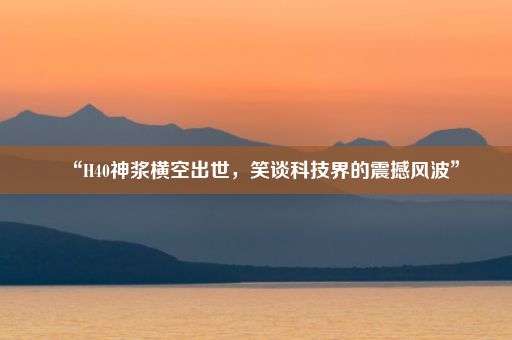 “H40神浆横空出世，笑谈科技界的震撼风波”