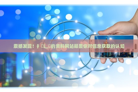 震撼发现！扌喿辶畐的资料网站颠覆你对信息获取的认知
