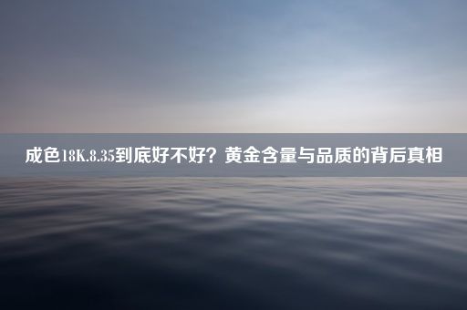 成色18K.8.35到底好不好？黄金含量与品质的背后真相