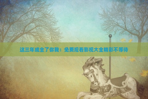这三年成全了你我：免费观看影视大全精彩不等待