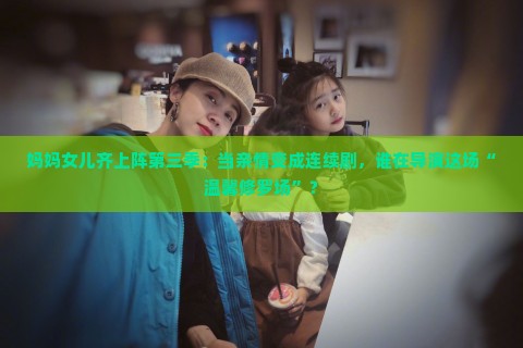 妈妈女儿齐上阵第三季：当亲情变成连续剧，谁在导演这场“温馨修罗场”？