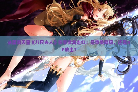 法国满天星《八尺夫人》在菲律宾走红：是审美降级，还是XP放出？