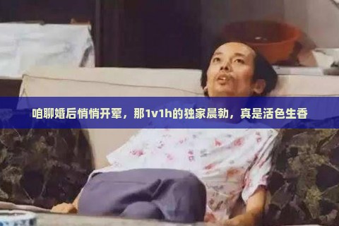 咱聊婚后悄悄开荤，那1v1h的独家晨勃，真是活色生香