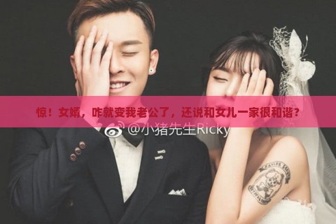 惊！女婿，咋就变我老公了，还说和女儿一家很和谐？