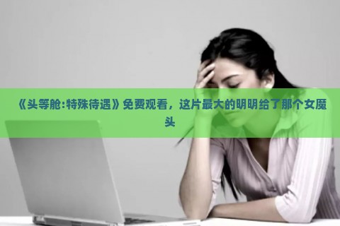 《头等舱:特殊待遇》免费观看，这片最大的明明给了那个女魔头