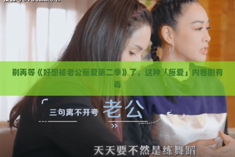 别再等《好想被老公疼爱第二季》了，这种「疼爱」内卷剧有毒